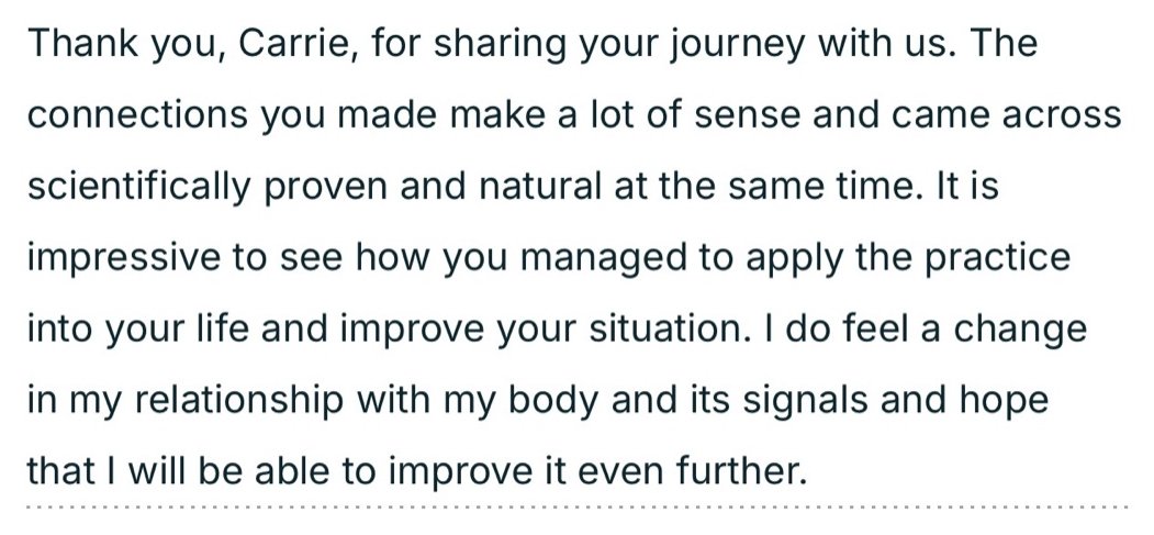 Written testimonial: Thank you, Carrie, for sharing your journey with us. The connections you made make a lot of sense and came across scientifically proven and natural at the same time. It is impressive to see how you managed to apply the practice into your life and improve your situation. I do feel a change in my relationship with my body and its signals and hope that I will be able to improve it even further.