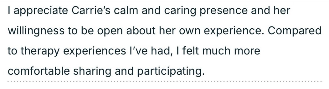 Written testimonial: I appreciate Carrie's calm and caring presence and her willingness to be open about her own experience. Compared to therapy experiences I've had, I felt much more comfortable sharing and participating.