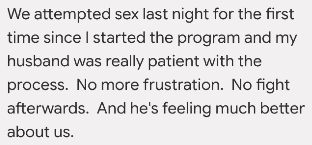 Written testimonial: We attempted sex last night for the first time since I started the program and my husband was really patient with the process. No more frustration. No fight afterwards. And he's feeling much better about us.