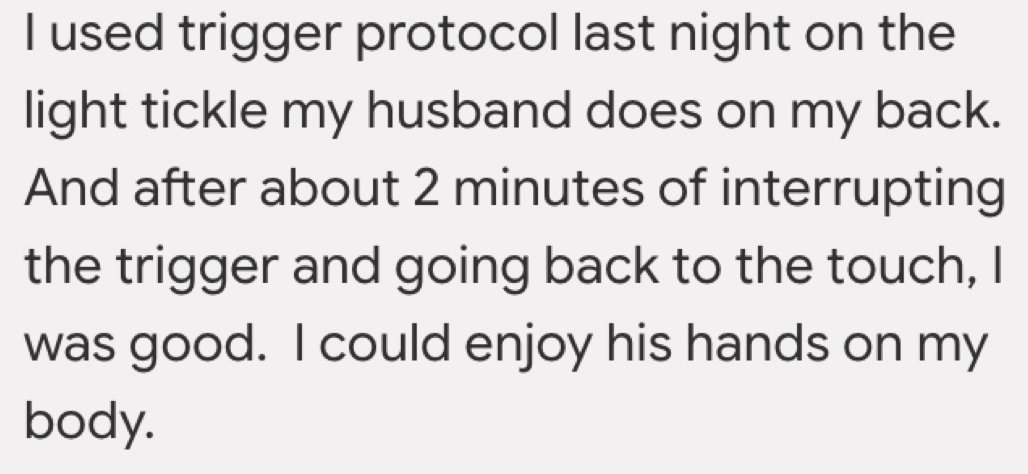 Written testimonial: I used trigger protocol last night on the light tickle my husband does on my back. And after about 2 minutes of interrupting the trigger and going back to the touch, I was good. I could enjoy his hands on my body.